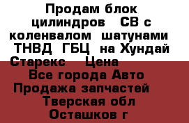 Продам блок цилиндров D4СВ с коленвалом, шатунами, ТНВД, ГБЦ, на Хундай Старекс  › Цена ­ 50 000 - Все города Авто » Продажа запчастей   . Тверская обл.,Осташков г.